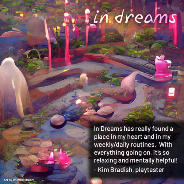 In Dreams has really found a place in my heart and in my weekly/daily routines. With everything going on, it’s so relaxing and mentally helpful! - Kim Bradish, playtester